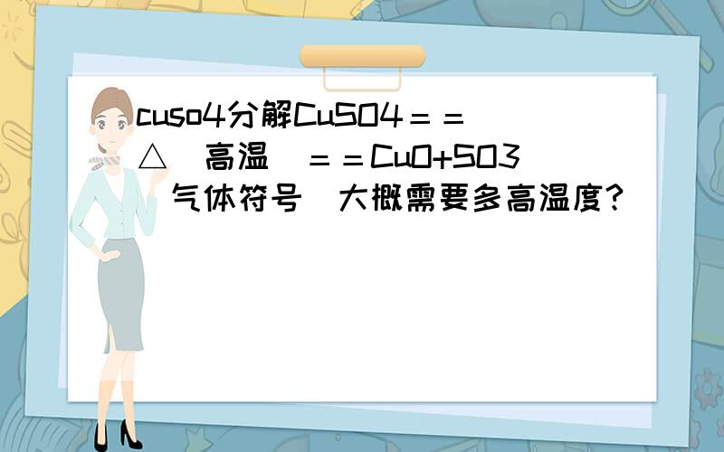 cuso4分解CuSO4＝＝△（高温）＝＝CuO+SO3(气体符号)大概需要多高温度?