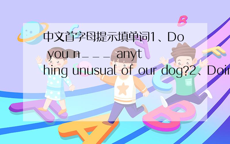 中文首字母提示填单词1、Do you n___ anything unusual of our dog?2、Doing exercise helps to ___ (使……成长) your body.