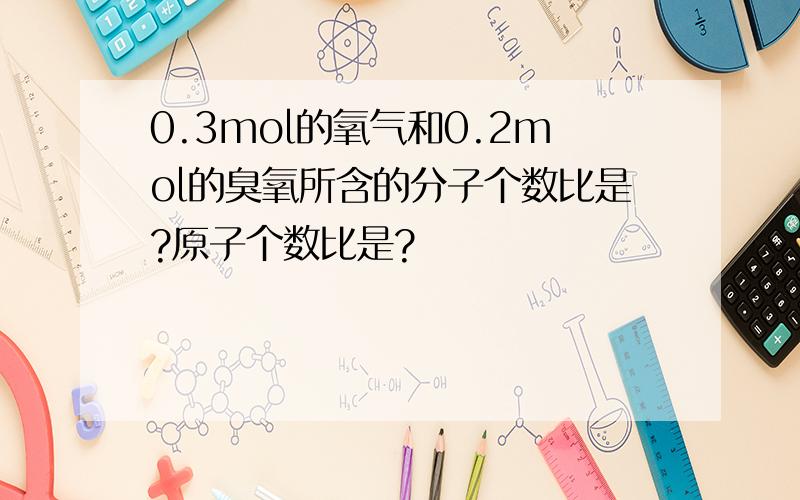 0.3mol的氧气和0.2mol的臭氧所含的分子个数比是?原子个数比是?