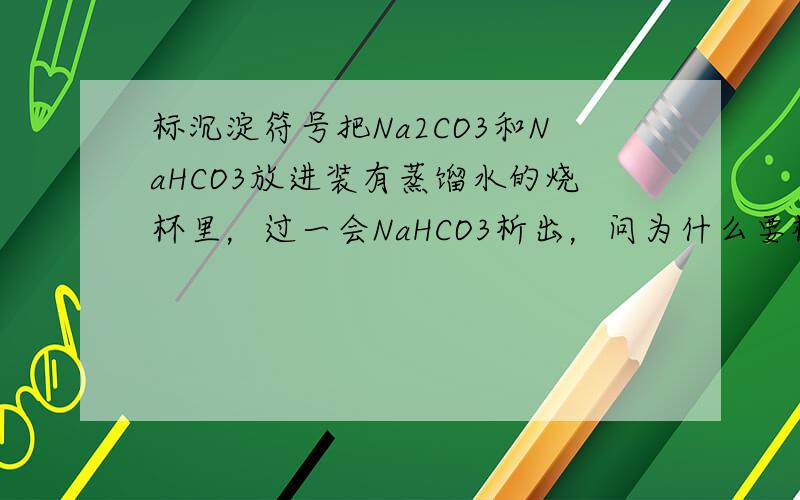 标沉淀符号把Na2CO3和NaHCO3放进装有蒸馏水的烧杯里，过一会NaHCO3析出，问为什么要标↓符号。我看下面两位没理解问题的实质，我想知道的是它为什么要标↓这是重点。还有就是我想知道的