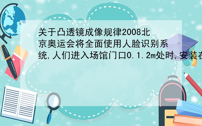 关于凸透镜成像规律2008北京奥运会将全面使用人脸识别系统,人们进入场馆门口0.1.2m处时,安装在门上的人脸识别系统的摄像机就可以对其面部特征进行快速核对,由此判断,人脸识别系统的摄