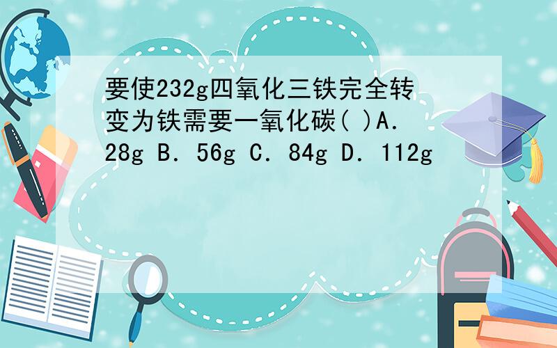 要使232g四氧化三铁完全转变为铁需要一氧化碳( )A．28g B．56g C．84g D．112g