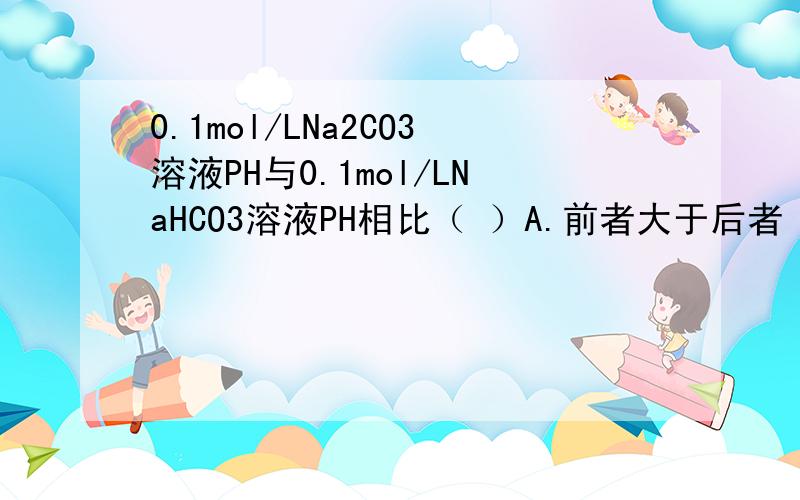 0.1mol/LNa2CO3溶液PH与0.1mol/LNaHCO3溶液PH相比（ ）A.前者大于后者 B.前者等于后者 C.前者小于后者 D.不能确定请问为什么?
