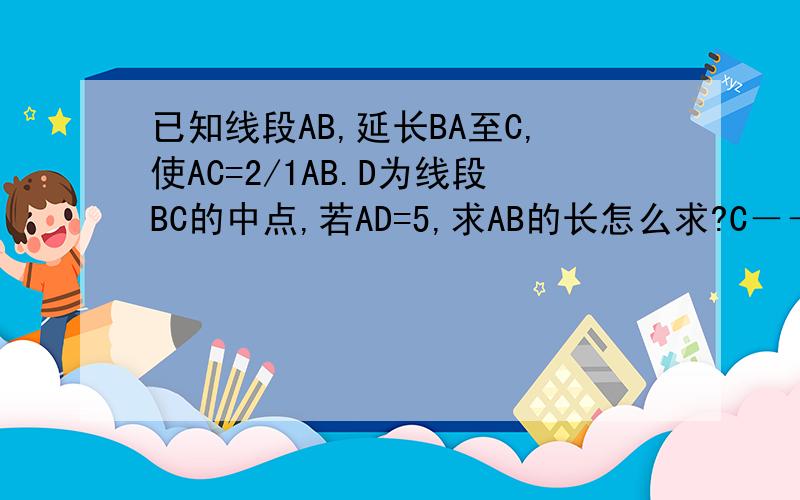 已知线段AB,延长BA至C,使AC=2/1AB.D为线段BC的中点,若AD=5,求AB的长怎么求?C－－－－－A——D————————B