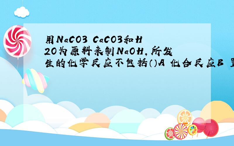 用NaCO3 CaCO3和H2O为原料来制NaOH,所发生的化学反应不包括（）A 化合反应B 置换反应C 分解反应D 复分解反应其他为什么是对的把化学方程式写上