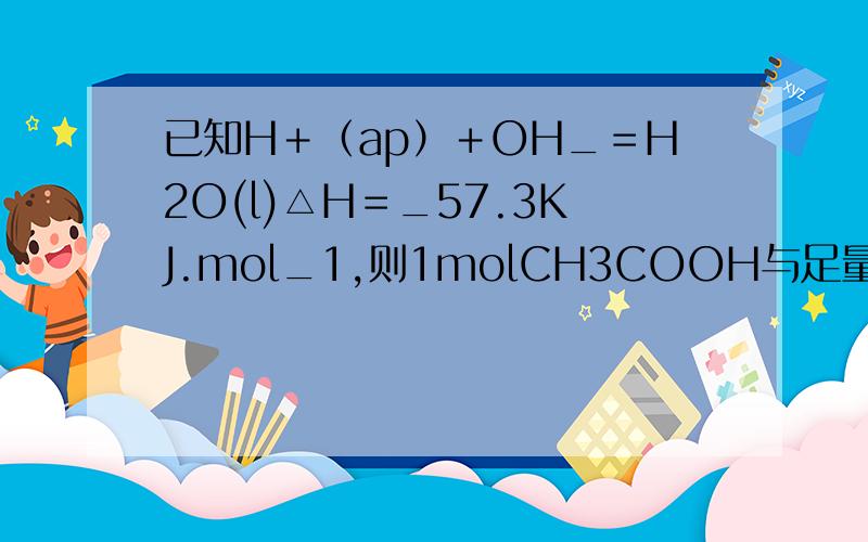 已知H＋（ap）＋OH_＝H2O(l)△H＝_57.3KJ.mol_1,则1molCH3COOH与足量NAOH溶液反应的反应热△H＝_57.3KJ.mol_从化学方程式或反应热出发这句话到底对不对