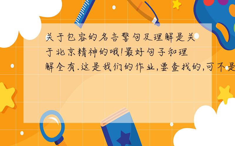 关于包容的名言警句及理解是关于北京精神的哦!最好句子和理解全有.这是我们的作业,要查找的,可不是作弊呀!