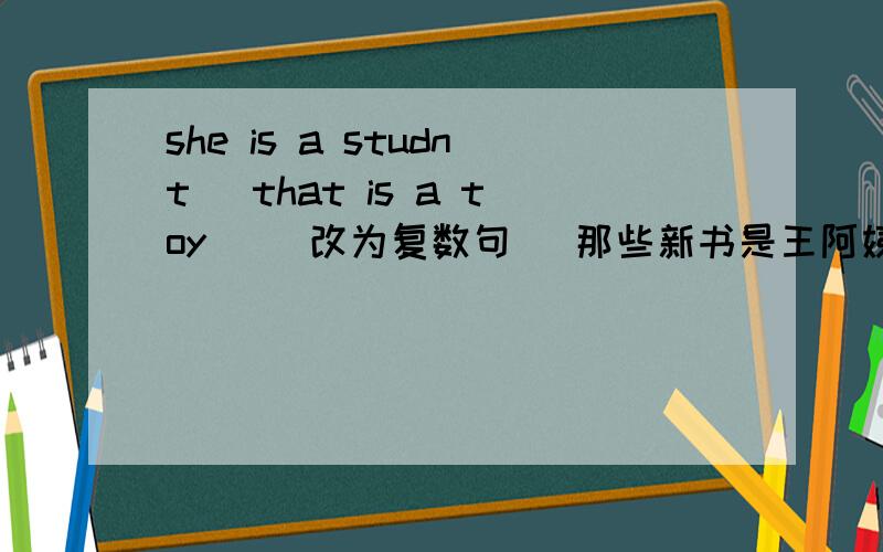 she is a studnt． that is a toy． （改为复数句） 那些新书是王阿姨的.（英语）