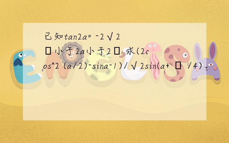 已知tan2a= -2√2 π小于2a小于2π 求(2cos^2 (a/2)-sina-1)/√2sin(a+ π /4)