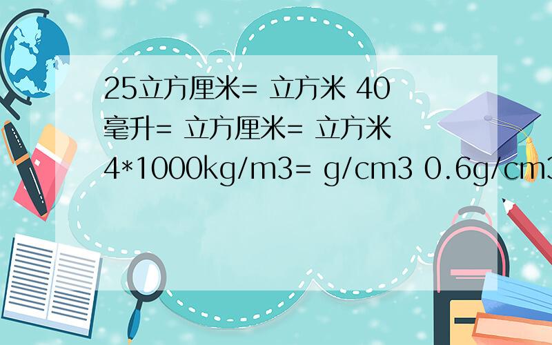 25立方厘米= 立方米 40毫升= 立方厘米= 立方米 4*1000kg/m3= g/cm3 0.6g/cm3= kg/m3