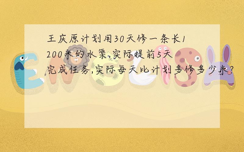 王庆原计划用30天修一条长1200米的水渠,实际提前5天完成任务,实际每天比计划多修多少米?