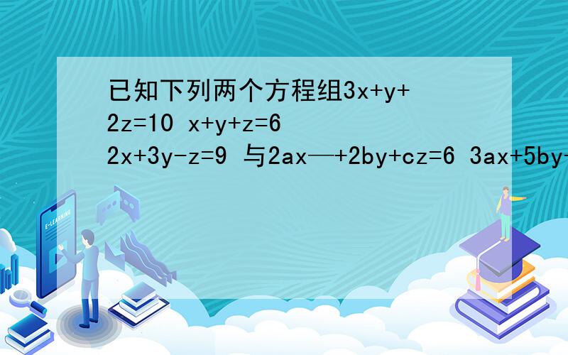 已知下列两个方程组3x+y+2z=10 x+y+z=6 2x+3y-z=9 与2ax—+2by+cz=6 3ax+5by+3cz已知下列两个方程组3x+y+2z=10 x+y+z=6 2x+3y-z=9 与2ax+2by+cz=6 3ax+5by+3cz=10 4ax-3by+2ca=-9有相同的解求a.b.c的值
