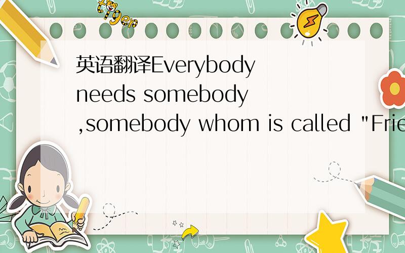 英语翻译Everybody needs somebody,somebody whom is called 