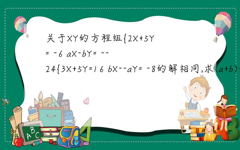 关于XY的方程组{2X+5Y= -6 aX-bY= --24{3X+5Y=16 bX--aY= -8的解相同,求(a+b)的20