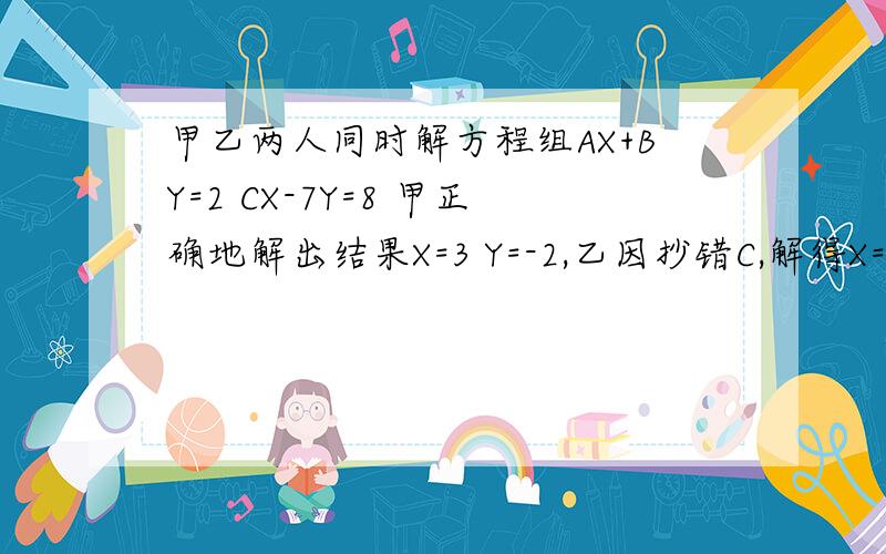 甲乙两人同时解方程组AX+BY=2 CX-7Y=8 甲正确地解出结果X=3 Y=-2,乙因抄错C,解得X=-2 Y=2 ,求A B C的值