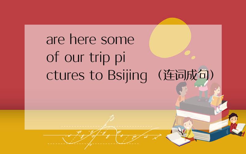 are here some of our trip pictures to Bsijing （连词成句）