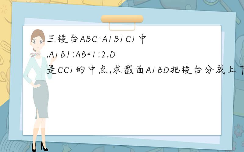 三棱台ABC-A1B1C1中,A1B1:AB=1:2,D是CC1的中点,求截面A1BD把棱台分成上下两部分的体积比