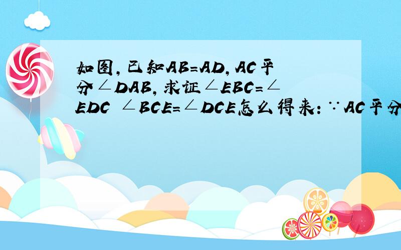 如图,已知AB=AD,AC平分∠DAB,求证∠EBC=∠EDC ∠BCE=∠DCE怎么得来：∵AC平分∠DAB∴∠BAC=∠DAC∴在△BAC与△DAC中AB=AD∠BAC=∠DACAC=AC∴△BAC≌△DAC∴BC=DC ∠BCE=∠DCE∴在△BCE与△DCE中BC=DC∠BCE=∠DCECE=CE