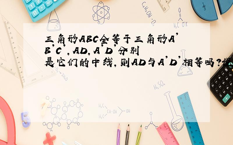 三角形ABC全等于三角形A'B'C',AD,A'D'分别是它们的中线,则AD与A'D'相等吗?说明三角形ABC全等于三角形A'B'C',AD,A'D'分别是它们的中线,则AD与A'D'相等吗?说明理由