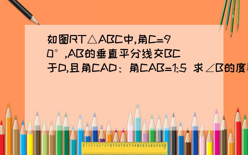 如图RT△ABC中,角C=90°,AB的垂直平分线交BC于D,且角CAD：角CAB=1:5 求∠B的度数