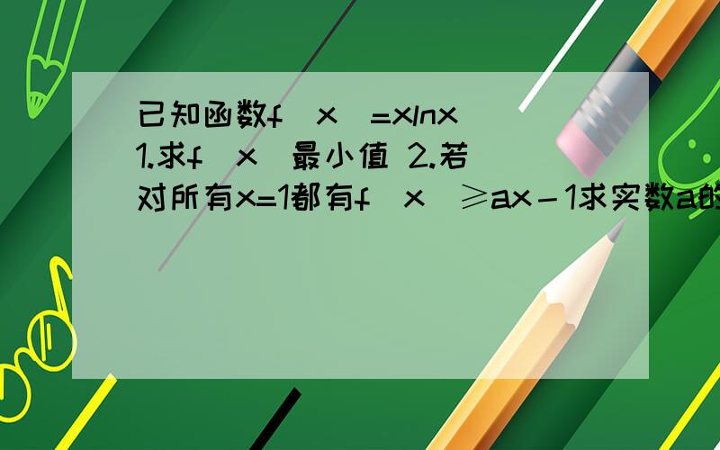 已知函数f(x)=xlnx 1.求f(x)最小值 2.若对所有x=1都有f(x)≥ax－1求实数a的取值范围