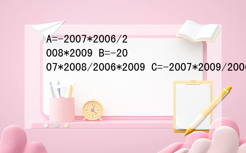A=-2007*2006/2008*2009 B=-2007*2008/2006*2009 C=-2007*2009/2006*2008哪个大 这种题怎么计算 下午考试