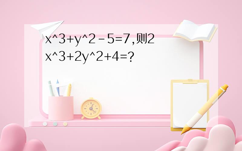 x^3+y^2-5=7,则2x^3+2y^2+4=?