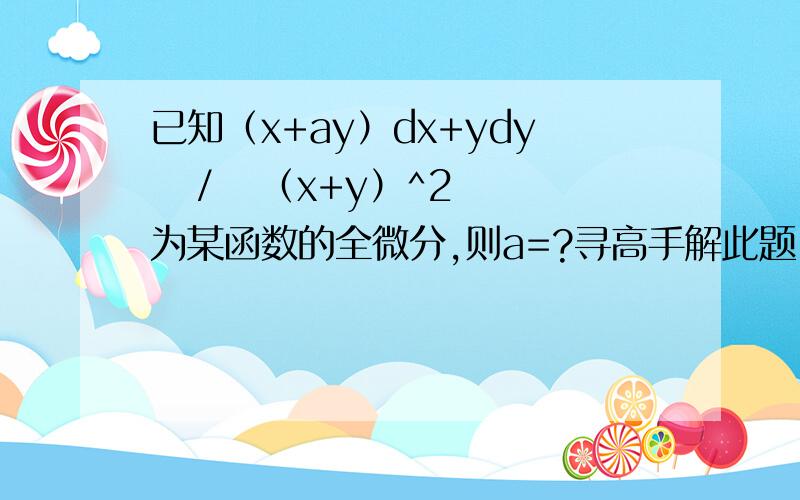 已知（x+ay）dx+ydy   /   （x+y）^2为某函数的全微分,则a=?寻高手解此题 要详细步骤 不胜感激!我有答案为a=2