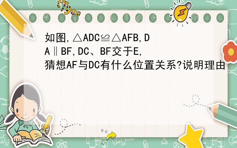 如图,△ADC≌△AFB,DA‖BF,DC、BF交于E,猜想AF与DC有什么位置关系?说明理由