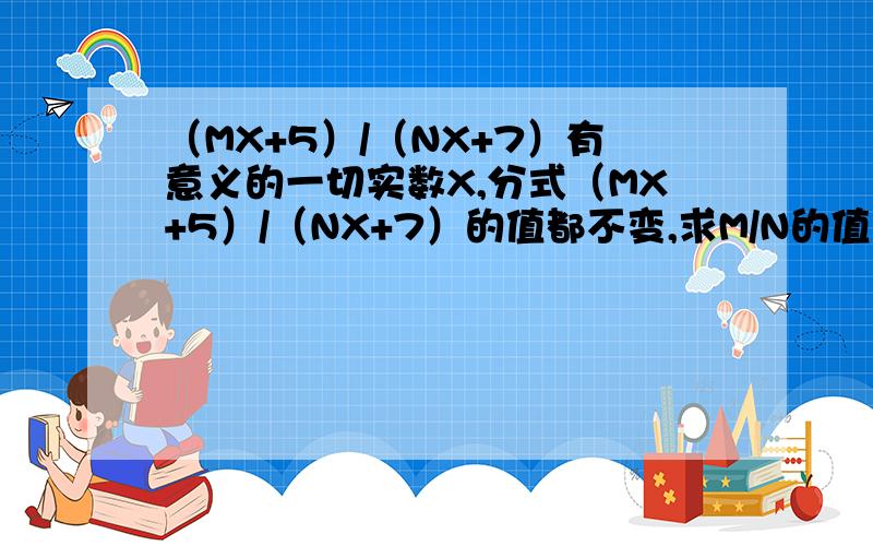 （MX+5）/（NX+7）有意义的一切实数X,分式（MX+5）/（NX+7）的值都不变,求M/N的值?可否回答在详细点.