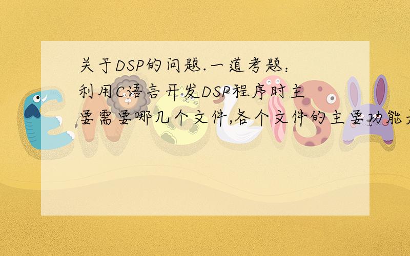 关于DSP的问题.一道考题：利用C语言开发DSP程序时主要需要哪几个文件,各个文件的主要功能是什么?