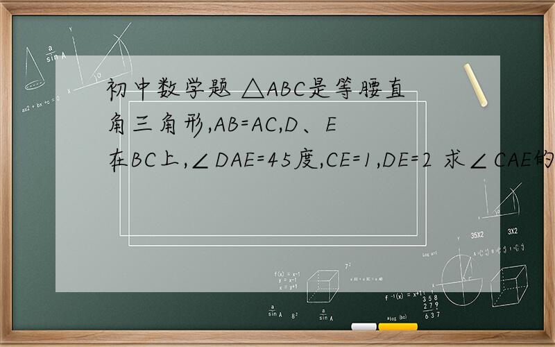 初中数学题 △ABC是等腰直角三角形,AB=AC,D、E在BC上,∠DAE=45度,CE=1,DE=2 求∠CAE的度数初中数学题△ABC是等腰直角三角形,AB=AC,D、E在BC上,∠DAE=45度,CE=1,DE=2求∠CAE的度数
