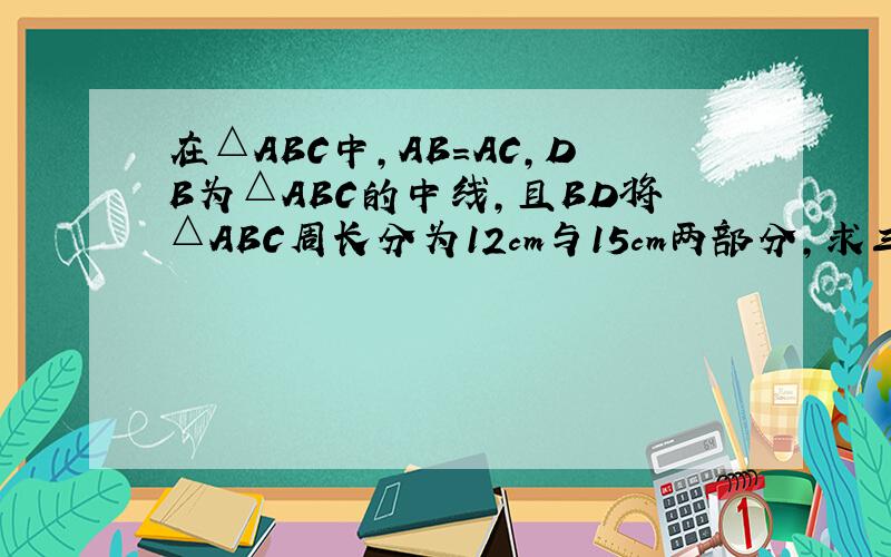 在△ABC中,AB=AC,DB为△ABC的中线,且BD将△ABC周长分为12cm与15cm两部分,求三角形各边长.