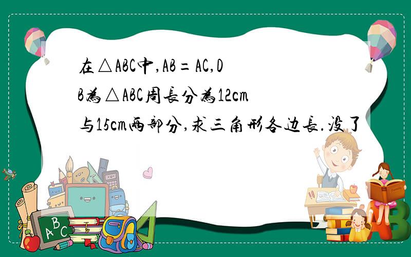 在△ABC中,AB=AC,DB为△ABC周长分为12cm与15cm两部分,求三角形各边长.没了