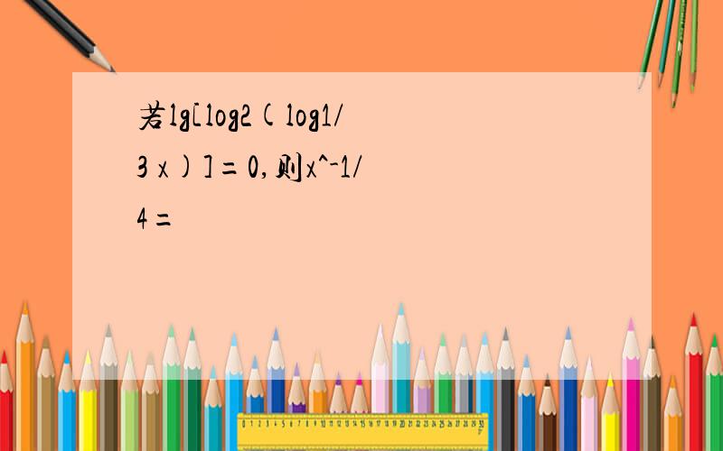 若lg[log2(log1/3 x)]=0,则x^-1/4=