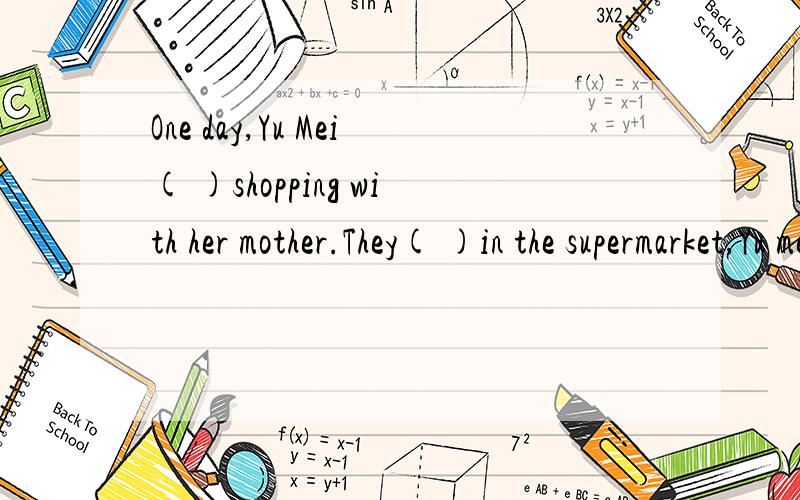 One day,Yu Mei( )shopping with her mother.They( )in the supermarket,Yu mei is very( ).There are many peopie( )it.Her mother asks Yu Mei( )her and they( )some things.When they come to a shelf,Yu Mei( )some boxes of chocolates.She wants her mother to b
