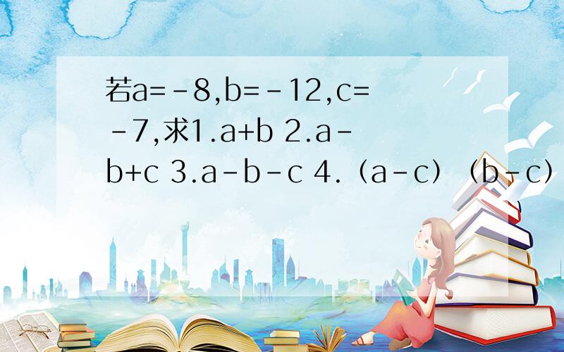 若a=-8,b=-12,c=-7,求1.a+b 2.a-b+c 3.a-b-c 4.（a-c）（b-c）