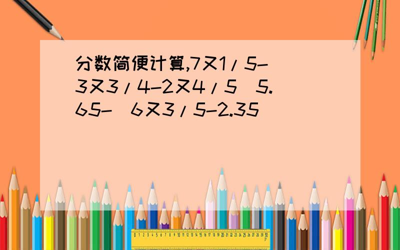 分数简便计算,7又1/5-（3又3/4-2又4/5）5.65-（6又3/5-2.35）
