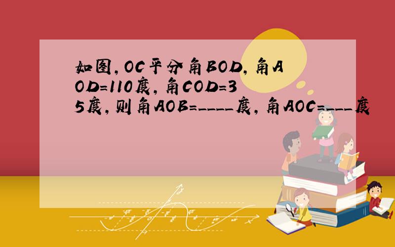 如图,OC平分角BOD,角AOD=110度,角COD=35度,则角AOB=____度,角AOC=___度