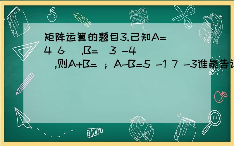 矩阵运算的题目3.已知A=(4 6) ,B=(3 -4 ),则A+B= ；A-B=5 -1 7 -3谁能告诉我则么算-11 和63算得对不对4,6,5,-1四个元素在一个钜阵括号内 3,-4,7,-3四个元素是在一个炬阵括号内