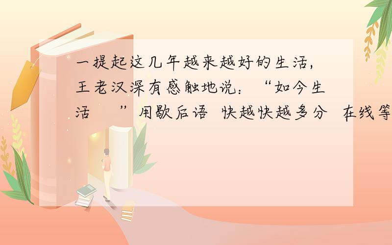 一提起这几年越来越好的生活,王老汉深有感触地说：“如今生活     ”用歇后语  快越快越多分  在线等