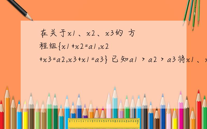 在关于x1、x2、x3的 方程组{x1+x2=a1,x2+x3=a2,x3+x1=a3}已知a1＞a2＞a3将x1、x2、x3按从小到大的顺序排列