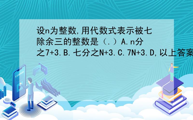设n为整数,用代数式表示被七除余三的整数是（.）A.n分之7+3.B.七分之N+3.C.7N+3.D,以上答案都不对