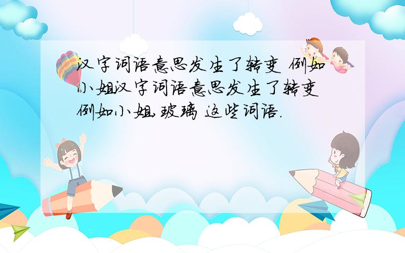汉字词语意思发生了转变 例如小姐汉字词语意思发生了转变 例如小姐,玻璃 这些词语.