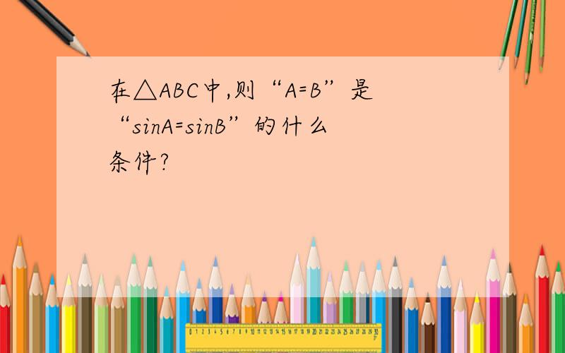 在△ABC中,则“A=B”是“sinA=sinB”的什么条件?