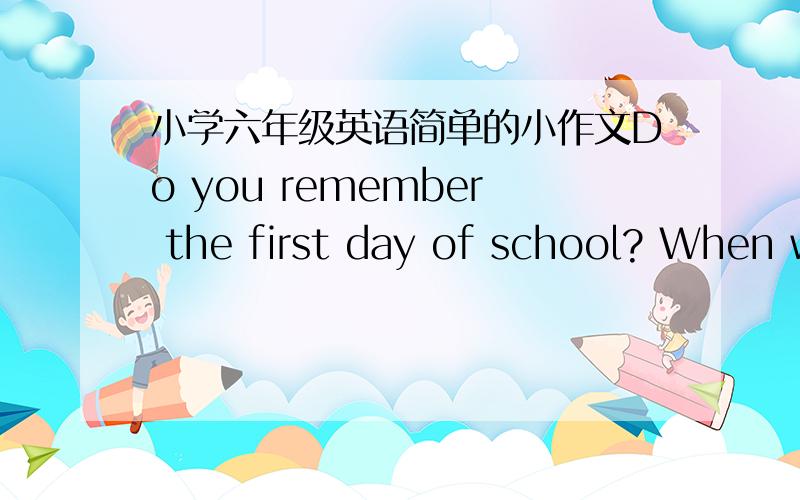 小学六年级英语简单的小作文Do you remember the first day of school? When was it? Write about the day.(不用太复杂,小学六年级的,谢谢大家!)