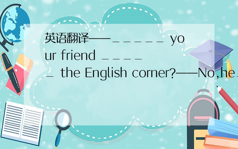 英语翻译——_____ your friend _____ the English corner?——No,he_____ like _______ ______ _______.