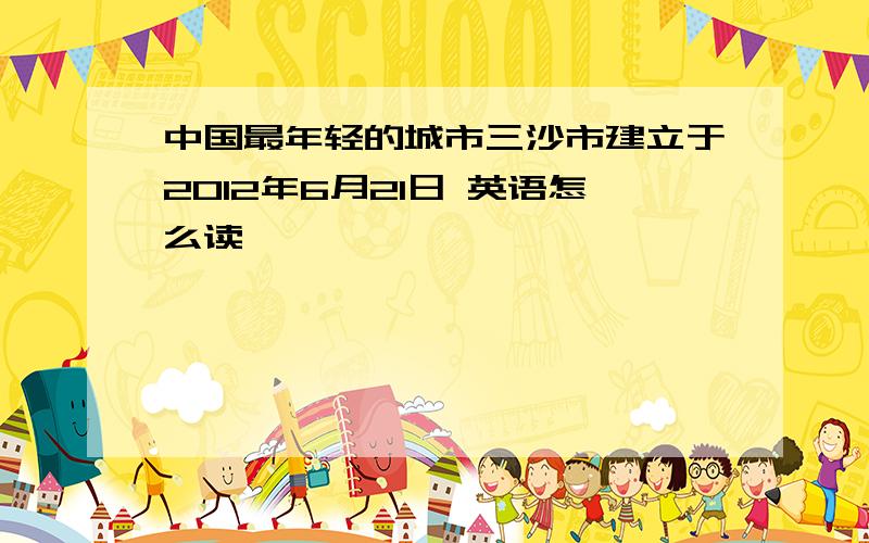 中国最年轻的城市三沙市建立于2012年6月21日 英语怎么读