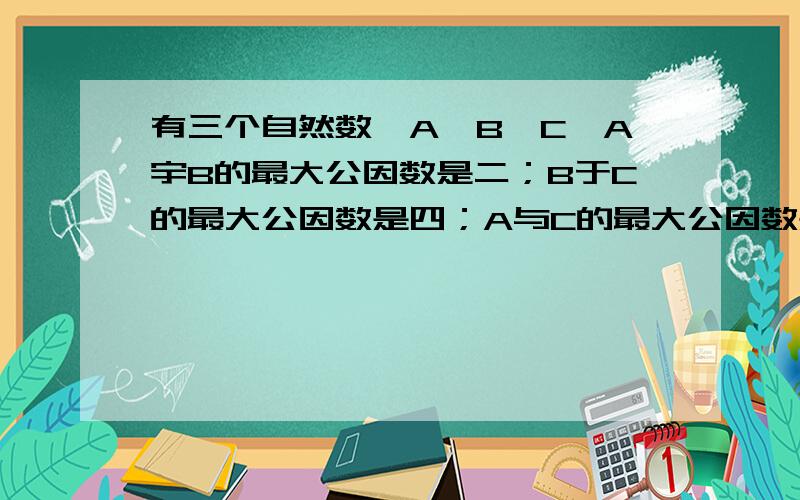 有三个自然数,A`B`C,A宇B的最大公因数是二；B于C的最大公因数是四；A与C的最大公因数是六.A`B`C,的最大因数是几A·B·C的最大公因数