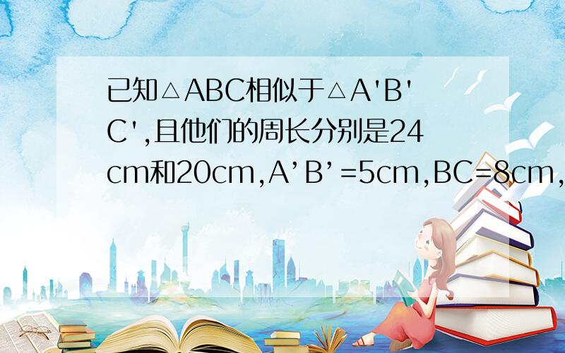 已知△ABC相似于△A'B'C',且他们的周长分别是24cm和20cm,A’B’=5cm,BC=8cm,求AB,AC,B'C',A'C'的长 答案我知道,我要的详细的说明!